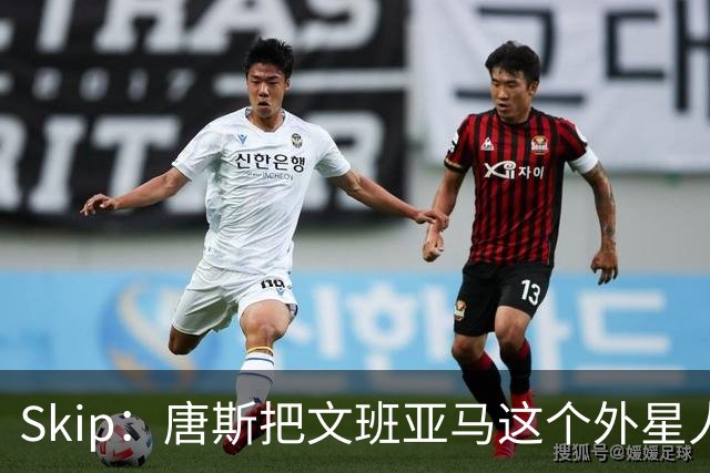 Skip：唐斯把文班亚马这个外星人打成了地球人 他不像切特怕文班